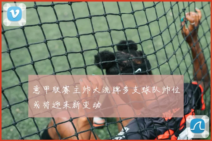 意甲联赛主帅大洗牌多支球队帅位或将迎来新变动