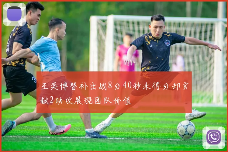 王奕博替补出战8分40秒未得分却贡献2助攻展现团队价值