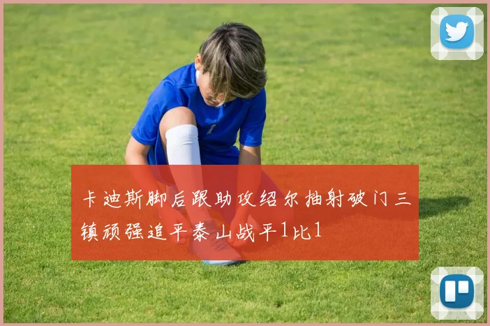 卡迪斯脚后跟助攻绍尔抽射破门三镇顽强追平泰山战平1比1