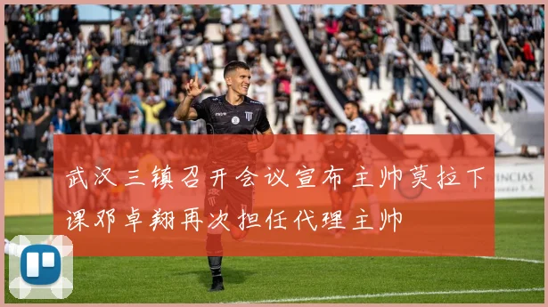 武汉三镇召开会议宣布主帅莫拉下课邓卓翔再次担任代理主帅