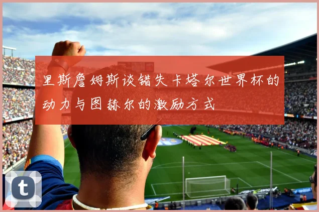 里斯詹姆斯谈错失卡塔尔世界杯的动力与图赫尔的激励方式