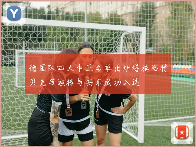 德国队四大中卫名单出炉塔施洛特贝克吕迪格与安东成功入选