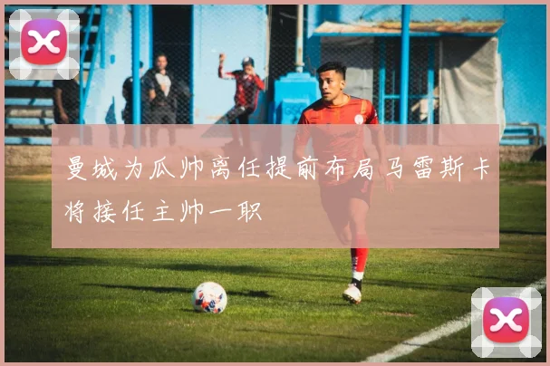 曼城为瓜帅离任提前布局马雷斯卡将接任主帅一职