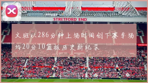 文班以286分钟上场时间创下赛季场均20分10篮板历史新纪录